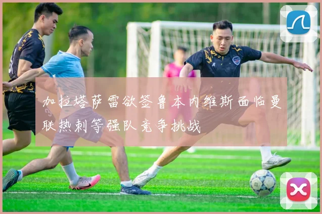 加拉塔萨雷欲签鲁本内维斯面临曼联热刺等强队竞争挑战