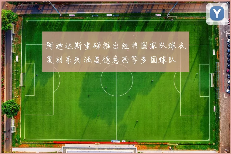 阿迪达斯重磅推出经典国家队球衣复刻系列涵盖德意西等多国球队