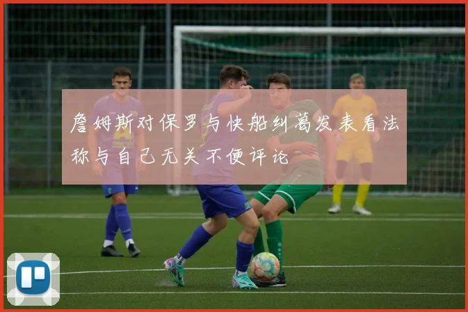 詹姆斯对保罗与快船纠葛发表看法称与自己无关不便评论