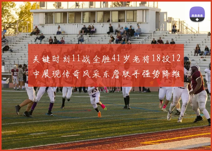 关键时刻11战全胜41岁老将18投12中展现传奇风采东詹联手强势降维打击