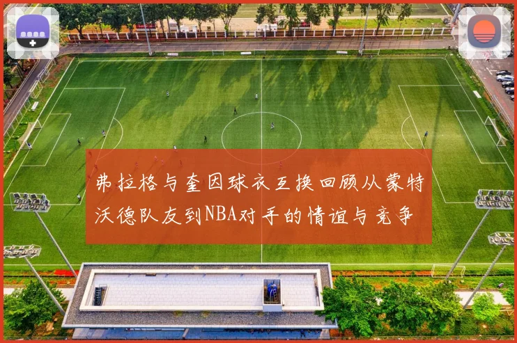 弗拉格与奎因球衣互换回顾从蒙特沃德队友到NBA对手的情谊与竞争