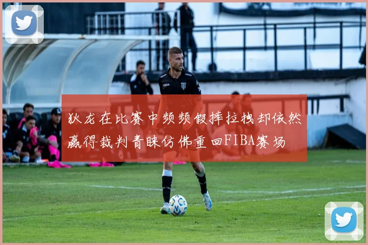 狄龙在比赛中频频假摔拉拽却依然赢得裁判青睐仿佛重回FIBA赛场