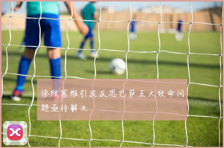 惨败塞维引发反思巴萨五大致命问题亟待解决