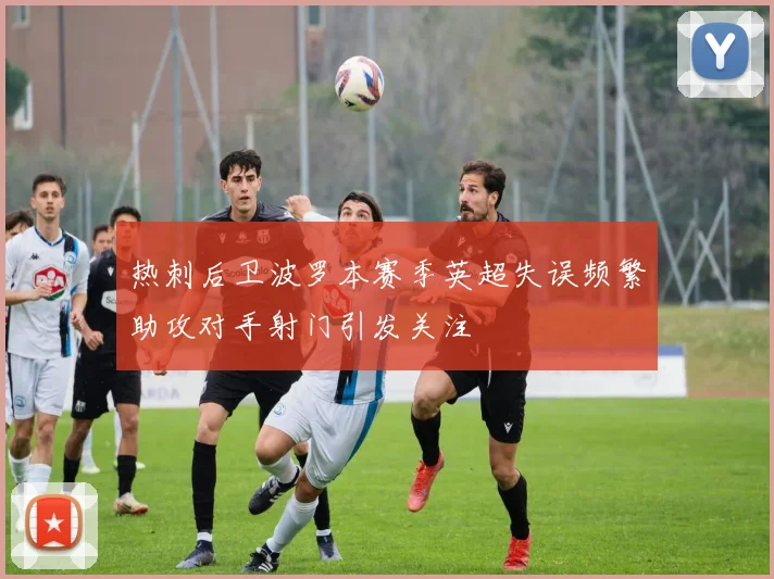 热刺后卫波罗本赛季英超失误频繁助攻对手射门引发关注