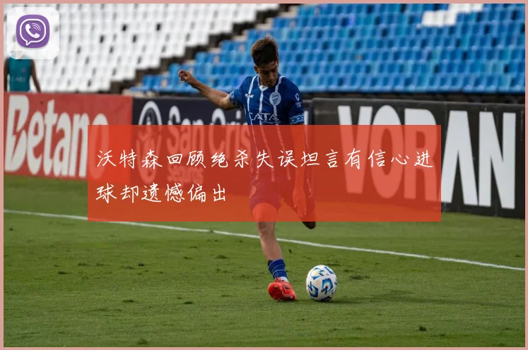 沃特森回顾绝杀失误坦言有信心进球却遗憾偏出
