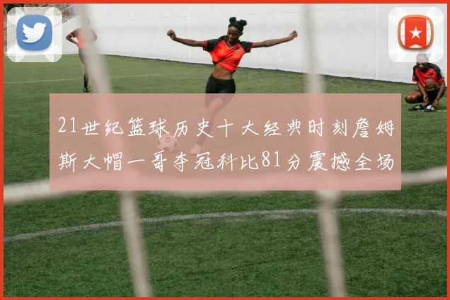 21世纪篮球历史十大经典时刻詹姆斯大帽一哥夺冠科比81分震撼全场