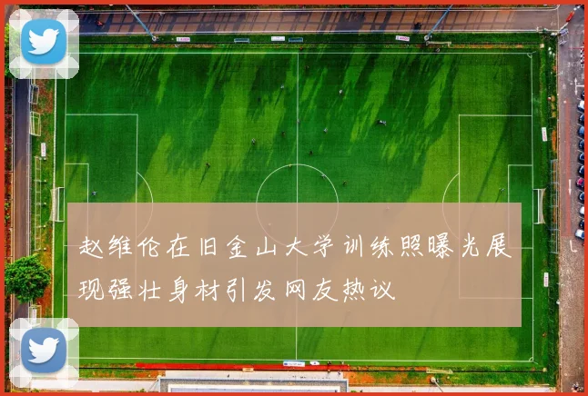 赵维伦在旧金山大学训练照曝光展现强壮身材引发网友热议