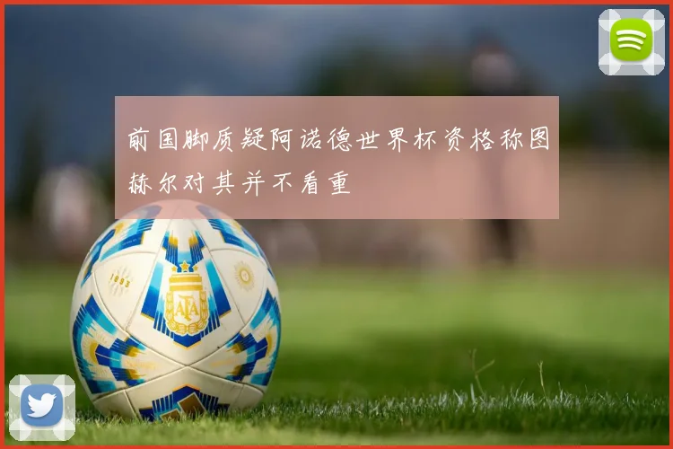前国脚质疑阿诺德世界杯资格称图赫尔对其并不看重