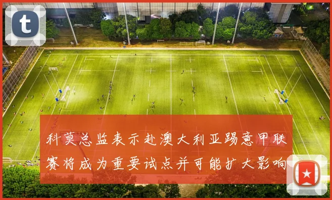 科莫总监表示赴澳大利亚踢意甲联赛将成为重要试点并可能扩大影响力