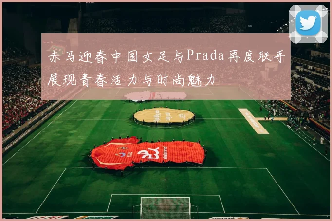 赤马迎春中国女足与Prada再度联手展现青春活力与时尚魅力