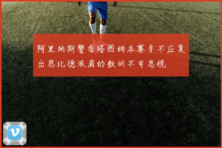 阿里纳斯警告塔图姆本赛季不应复出恩比德浓眉的教训不可忽视