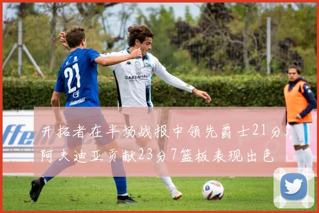 开拓者在半场战报中领先爵士21分阿夫迪亚贡献23分7篮板表现出色
