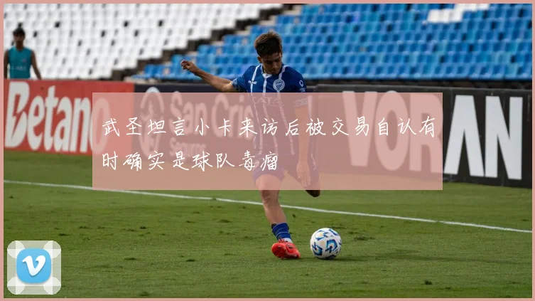 武圣坦言小卡来访后被交易自认有时确实是球队毒瘤