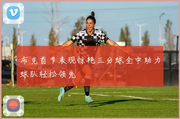布克首节表现惊艳三分球全中助力球队轻松领先