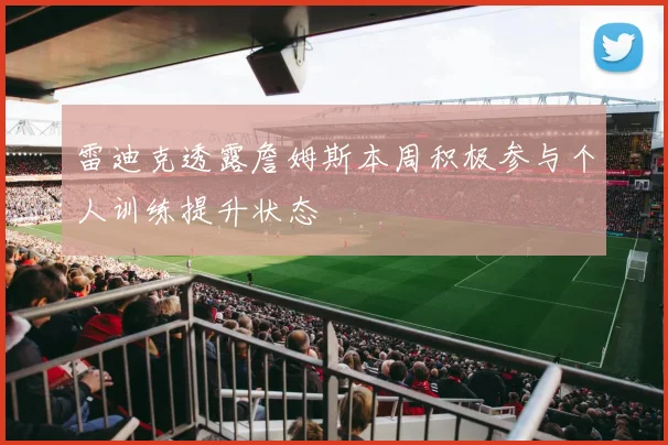 雷迪克透露詹姆斯本周积极参与个人训练提升状态