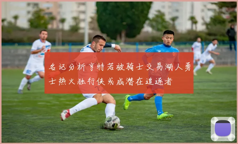 名记分析亨特若被骑士交易湖人勇士热火独行侠或成潜在追逐者