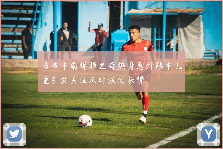 马洛卡前锋穆里奇热身意外踢中儿童引发关注及时救治获赞