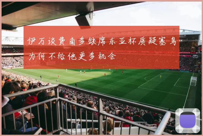 伊万谈费南多缺席东亚杯质疑塞鸟为何不给他更多机会