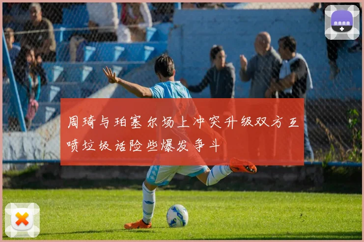 周琦与珀塞尔场上冲突升级双方互喷垃圾话险些爆发争斗