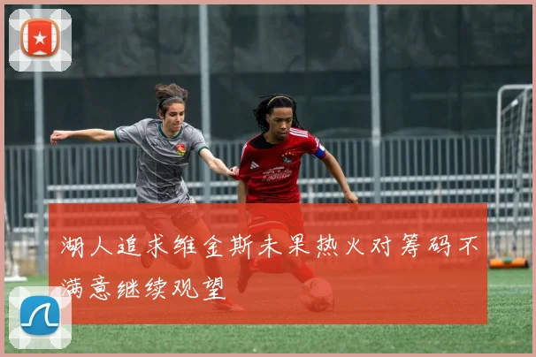 湖人追求维金斯未果热火对筹码不满意继续观望