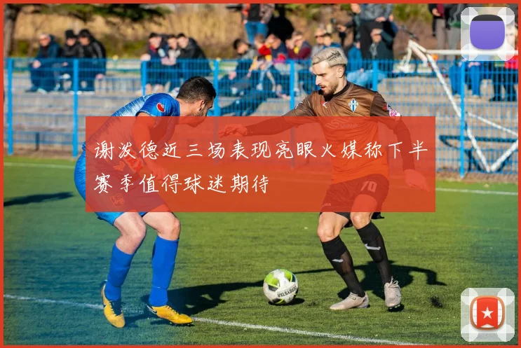 谢泼德近三场表现亮眼火媒称下半赛季值得球迷期待