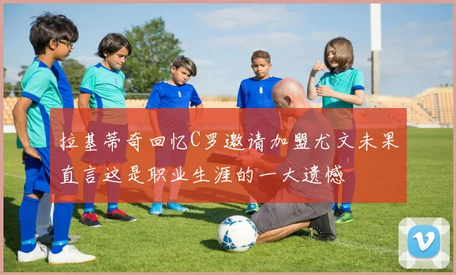 拉基蒂奇回忆C罗邀请加盟尤文未果直言这是职业生涯的一大遗憾