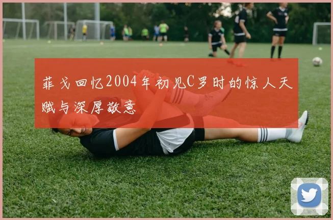 菲戈回忆2004年初见C罗时的惊人天赋与深厚敬意