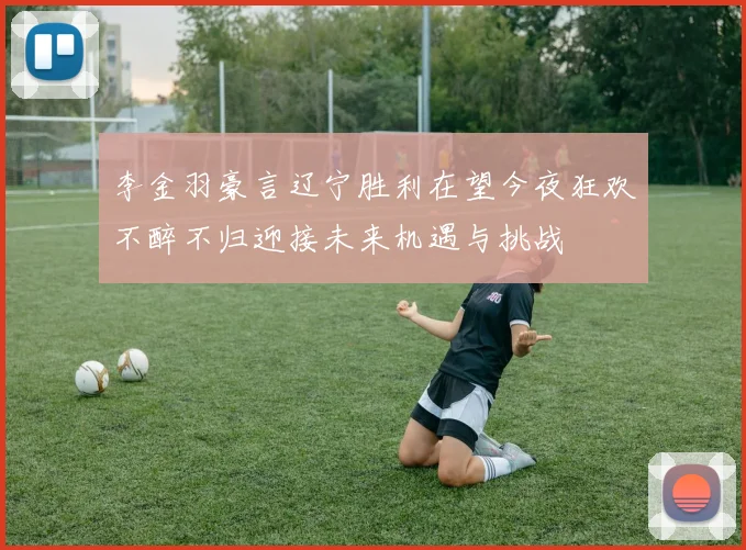 李金羽豪言辽宁胜利在望今夜狂欢不醉不归迎接未来机遇与挑战