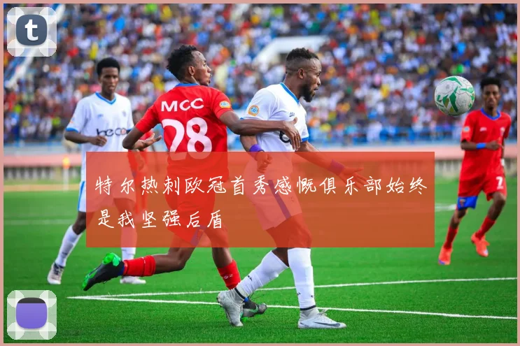 特尔热刺欧冠首秀感慨俱乐部始终是我坚强后盾