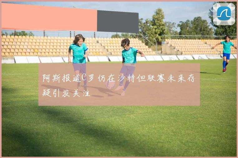 阿斯报道C罗仍在沙特但联赛未来存疑引发关注