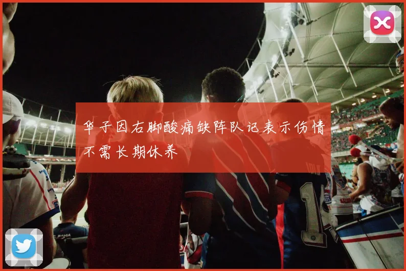 华子因右脚酸痛缺阵队记表示伤情不需长期休养