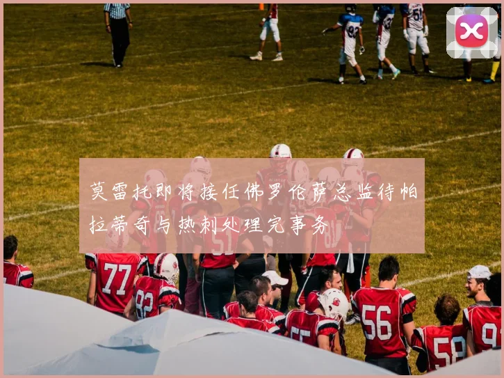 莫雷托即将接任佛罗伦萨总监待帕拉蒂奇与热刺处理完事务