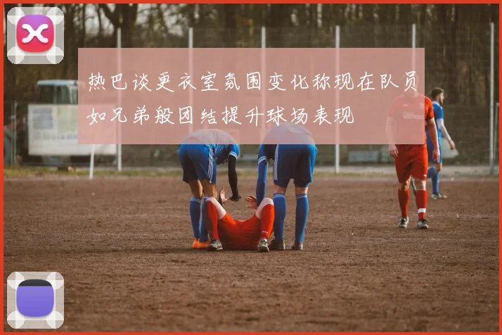 热巴谈更衣室氛围变化称现在队员如兄弟般团结提升球场表现