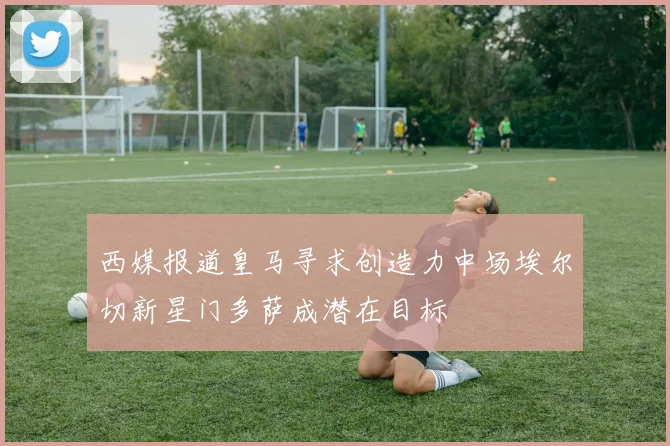 西媒报道皇马寻求创造力中场埃尔切新星门多萨成潜在目标