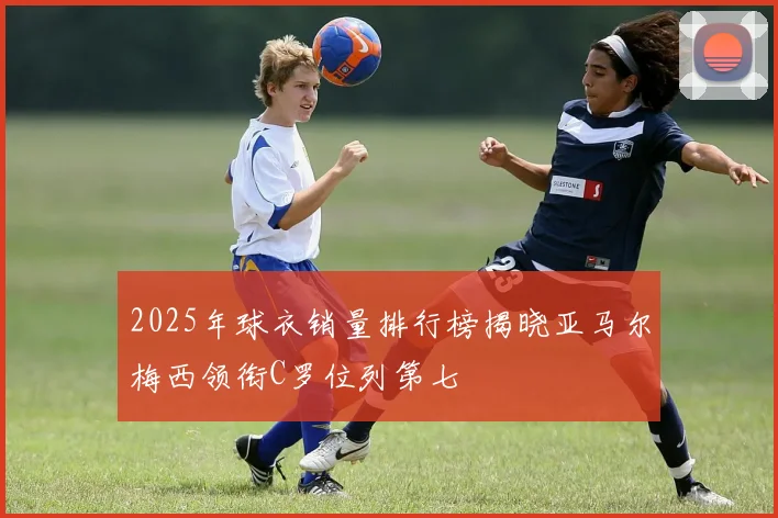 2025年球衣销量排行榜揭晓亚马尔梅西领衔C罗位列第七